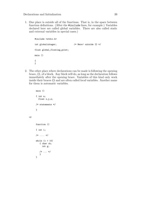 Declarations and Initialization                                              39

 1. One place is outside all of the functions. That is, in the space between
    function deﬁnitions. (After the #include lines, for example.) Variables
    declared here are called global variables. There are also called static
    and external variables in special cases.)

         #include <stdio.h>

         int globalinteger;               /* Here! outside {} */

         float global_floating_point;

         main ()

         {
         }


 2. The other place where declarations can be made is following the opening
    brace, {}, of a block. Any block will do, as long as the declaration follows
    immediately after the opening brace. Variables of this kind only work
    inside their braces {} and are often called local variables. Another name
    for them is automatic variables.

          main ()

          { int a;
            float x,y,z;

          /* statements */

          }


    or

          function ()

          { int i;

          /* .... */

          while (i < 10)
             { char ch;
               int g;

              /* ... */
              }
          }
 