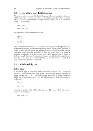 40                             Chapter 9: Variables, Types and Declarations

9.3 Declarations and Initialization
When a variable is declared in C, the language allows a neat piece of syntax
which means that variables can be declared and assigned a value in one go.
This is no more eﬃcient than doing it in two stages, but it is sometimes
tidier. The following:

     int i = 0;

     char ch = ’a’;

are equivalent to the more longwinded

     int i;
     char ch;

     i = 0;
     ch = ’a’;

This is called initialization of the variables. C always allows the programmer
to write declarations/initializers in this way, but it is not always desirable to
do so. If there are just one or two declarations then this initialization method
can make a program neat and tidy. If there are many, then it is better to
initialize separately, as in the second case. A lot means when it starts to
look as though there are too many. It makes no odds to the compiler, nor
(ideally) to the ﬁnal code whether the ﬁrst or second method is used. It is
only for tidiness that this is allowed.

9.4 Individual Types

9.4.1 char
A character type is a variable which can store a single ASCII character.
Groups of char form strings. In C single characters are written enclosed by
single quotes, e.g. ’c’! (This is in contrast to strings of many characters
which use double quotes, e.g. "string") For instance, if ch is the name of
a character:

     char ch;

     ch = ’a’;

would give ch the value of the character a. The same eﬀect can also be
achieved by writing:

     char ch = ’a’;
 