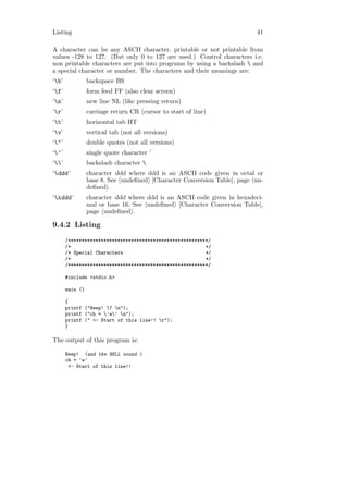 Listing                                                                  41

A character can be any ASCII character, printable or not printable from
values -128 to 127. (But only 0 to 127 are used.) Control characters i.e.
non printable characters are put into programs by using a backslash  and
a special character or number. The characters and their meanings are:
‘b’             backspace BS
‘f’             form feed FF (also clear screen)
‘n’             new line NL (like pressing return)
‘r’             carriage return CR (cursor to start of line)
‘t’             horizontal tab HT
‘v’             vertical tab (not all versions)
‘"’             double quotes (not all versions)
‘’’             single quote character ’
‘’             backslash character 
‘ddd ’          character ddd where ddd is an ASCII code given in octal or
                 base 8, See undeﬁned [Character Conversion Table], page un-
                 deﬁned .
‘xddd ’         character ddd where ddd is an ASCII code given in hexadeci-
                 mal or base 16, See undeﬁned [Character Conversion Table],
                 page undeﬁned .

9.4.2 Listing
       /***************************************************/
       /*                                                 */
       /* Special Characters                              */
       /*                                                 */
       /***************************************************/

       #include <stdio.h>

       main ()

       {
       printf ("Beep! 7 n");
       printf ("ch = ’a’ n");
       printf (" <- Start of this line!! r");
       }

The output of this program is:

       Beep! (and the BELL sound )
       ch = ’a’
        <- Start of this line!!
 