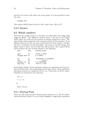 42                            Chapter 9: Variables, Types and Declarations



and the text cursor is left where the arrow points. It is also possible to have
the type:

      unsigned char

This admits ASCII values from 0 to 255, rather than -128 to 127.

9.4.3 Integers

9.5 Whole numbers
There are ﬁve integer types in C and they are called char, int, long, long
long and short. The diﬀerence between these is the size of the integer
which either can hold and the amount of storage required for them. The
sizes of these objects depend on the operating system of the computer. Even
diﬀerent ﬂavours of Unix can have varying sizes for these objects. Usually,
the two to remember are int and short. int means a ‘normal’ integer and
short means a ‘short’ one, not that that tells us much. On a typical 32 bit
microcomputer the size of these integers is the following:
      Type             Bits   Possible Values

      short          16       -32768 to 32767
      unsigned short 16       0 to 65535

      int              32     -2147483648 to 2147483647
      long             32              (ditto)
      unsigned int     32     0 to 4294967295
      long long        64     -9e18 to + 8e18

Increasingly though, 64 bit operating systems are appearing and long inte-
gers are 64 bits long. You should always check these values. Some mainframe
operating systems are completely 64 bit, e.g. Unicos has no 32 bit values.
Variables are declared in the usual way:

      int i,j;

      i = j = 0;

     or

      short i=0,j=0;


9.5.1 Floating Point
There are also long and short ﬂoating point numbers in C. All the mathe-
matical functions which C can use require double or long float arguments
 