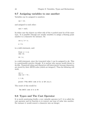 44                             Chapter 9: Variables, Types and Declarations

9.7 Assigning variables to one another
Variables can be assigned to numbers:

     var = 10;

and assigned to each other:

     var1 = var2;

In either case the objects on either side of the = symbol must be of the same
type. It is possible (though not usually sensible) to assign a ﬂoating point
number to a character for instance. So

     int a, b = 1;

     a = b;

is a valid statement, and:

     float x = 1.4;
     char ch;

     ch = x;

is a valid statement, since the truncated value 1 can be assigned to ch. This
is a questionable practice though. It is unclear why anyone would choose to
do this. Numerical values and characters will interconvert because characters
are stored by their ASCII codes (which are integers!) Thus the following will
work:

     int i;
     char ch = ’A’;

     i = ch;

     printf ("The ASCII code of %c is %d",ch,i);

The result of this would be:

     The ASCII code of A is 65



9.8 Types and The Cast Operator
It is worth mentioning brieﬂy a very valuable operator in C: it is called the
cast operator and its function is to convert one type of value into another.
For instance it would convert a character into an integer:
 