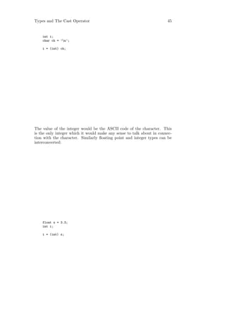 Types and The Cast Operator                                            45


    int i;
    char ch = ’n’;

    i = (int) ch;




The value of the integer would be the ASCII code of the character. This
is the only integer which it would make any sense to talk about in connec-
tion with the character. Similarly ﬂoating point and integer types can be
interconverted:




    float x = 3.3;
    int i;

    i = (int) x;
 