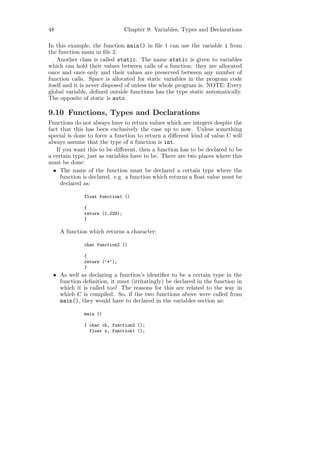 48                              Chapter 9: Variables, Types and Declarations

In this example, the function main() in ﬁle 1 can use the variable i from
the function main in ﬁle 2.
    Another class is called static. The name static is given to variables
which can hold their values between calls of a function: they are allocated
once and once only and their values are preserved between any number of
function calls. Space is allocated for static variables in the program code
itself and it is never disposed of unless the whole program is. NOTE: Every
global variable, deﬁned outside functions has the type static automatically.
The opposite of static is auto.

9.10 Functions, Types and Declarations
Functions do not always have to return values which are integers despite the
fact that this has been exclusively the case up to now. Unless something
special is done to force a function to return a diﬀerent kind of value C will
always assume that the type of a function is int.
   If you want this to be diﬀerent, then a function has to be declared to be
a certain type, just as variables have to be. There are two places where this
must be done:
  • The name of the function must be declared a certain type where the
     function is declared. e.g. a function which returns a ﬂoat value must be
     declared as:

              float function1 ()

              {
              return (1.229);
              }

     A function which returns a character:

              char function2 ()

              {
              return (’*’);
              }
 • As well as declaring a function’s identiﬁer to be a certain type in the
   function deﬁnition, it must (irritatingly) be declared in the function in
   which it is called too! The reasons for this are related to the way in
   which C is compiled. So, if the two functions above were called from
   main(), they would have to declared in the variables section as:

              main ()

              { char ch, function2 ();
                float x, function1 ();
 