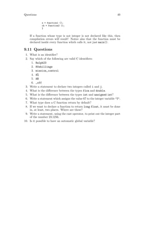 Questions                                                                 49

              x = function1 ();
              ch = function2 ();
              }


    If a function whose type is not integer is not declared like this, then
    compilation errors will result! Notice also that the function must be
    declared inside every function which calls it, not just main().

9.11 Questions
 1. What is an identiﬁer?
 2. Say which of the following are valid C identiﬁers:
      1. Ralph23
      2. 80shillings
      3. mission_control
      4. A%
      5. A$
      6. _off
 3. Write a statement to declare two integers called i and j.
 4. What is the diﬀerence between the types floa and double.
 5. What is the diﬀerence between the types int and unsigned int?
 6. Write a statement which assigns the value 67 to the integer variable "I".
 7. What type does a C function return by default?
 8. If we want to declare a function to return long float, it must be done
    in, at least, two places. Where are these?
 9. Write a statement, using the cast operator, to print out the integer part
    of the number 23.1256.
10. Is it possible to have an automatic global variable?
 