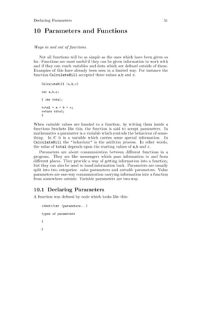 Declaring Parameters                                                     51

10 Parameters and Functions

Ways in and out of functions.

    Not all functions will be as simple as the ones which have been given so
far. Functions are most useful if they can be given information to work with
and if they can reach variables and data which are deﬁned outside of them.
Examples of this have already been seen in a limited way. For instance the
function CalculateBill accepted three values a,b and c.

    CalculateBill (a,b,c)

    int a,b,c;

    { int total;

    total = a + b + c;
    return total;
    }

When variable values are handed to a function, by writing them inside a
functions brackets like this, the function is said to accept parameters. In
mathematics a parameter is a variable which controls the behaviour of some-
thing. In C it is a variable which carries some special information. In
CalculateBill the "behaviour" is the addition process. In other words,
the value of total depends upon the starting values of a,b and c.
    Parameters are about communication between diﬀerent functions in a
program. They are like messengers which pass information to and from
diﬀerent places. They provide a way of getting information into a function,
but they can also be used to hand information back. Parameters are usually
split into two categories: value parameters and variable parameters. Value
parameters are one-way communication carrying information into a function
from somewhere outside. Variable parameters are two-way.

10.1 Declaring Parameters
A function was deﬁned by code which looks like this:

    identifier (parameters...)

    types of parameters

    {

    }
 