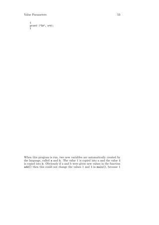 Value Parameters                                                         53

    {
    printf ("%d", a+b);
    }




When this program is run, two new variables are automatically created by
the language, called a and b. The value 1 is copied into a and the value 4
is copied into b. Obviously if a and b were given new values in the function
add() then this could not change the values 1 and 4 in main(), because 1
 