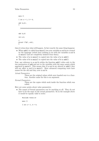 Value Parameters                                                            55


    main ()

    { int a = 1, b = 4;

    add (a,b);
    }

      /**************************************/


    add (a,b)

    int a,b;

    {
    printf ("%d", a+b);
    }

then it is less clear what will happen. In fact exactly the same thing happens:
  • When add() is called from main() two new variables a and b are created
    by the language (which have nothing to do with the variables a and b
    in main() and are completely isolated from them).
  • The value of a in main() is copied into the value of a in add().
  • The value of b in main() is copied into the value of b in add().
Now, any reference to a and b within the function add() refers only to the
two parameters of add and not to the variables with the same names which
appeared in main(). This means that if a and b are altered in add() they
will not aﬀect a and b in main(). More advanced computing texts have
names for the old and they new a and b:
Actual Parameters
           These are the original values which were handed over to a func-
           tion. Another name for this is an argument.
Formal Parameters
           These are the copies which work inside the function which was
           called.
Here are some points about value parameters.
 • The names of formal parameters can be anything at all. They do not
    have to be the same as the actual parameters. So in the example above
    it would be equally valid to write:

         #include <stdio.h>

         main ()

         { int a = 1, b = 4;
 