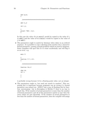 56                                    Chapter 10: Parameters and Functions


         add (a,b);
         }

             /*******************************************/

         add (i,j)

         int i,j;

         {
         printf ("%d", i+j);
         }


     In this case the value of a in main() would be copied to the value of i
     in add() and the value of b in main() would be copied to the value of
     j in add().
 • The parameters ought to match by datatype when taken in an ordered
   sequence. It is possible to copy a ﬂoating point number into a character
   formal parameter, causing yourself problems which are hard to diagnose.
   Some compilers will spot this if it is done accidentally and will ﬂag it
   as an error. e.g.

         main ()

         {
         function (’*’,1.0);
         }

             /********************************/

         function (ch,i)

         char ch;
         int i;

         {
         }


     is probably wrong because 1.0 is a ﬂoating point value, not an integer.
 • The parameters ought to, but need not match in number! This sur-
   prising fact is important because programs can go wrong if a formal
   parameter was missed out. ANSI C has a way of checking this by func-
   tion ‘prototyping’, but in Kernighan & Ritchie C there is no way to
   check this. If the number of actual parameters is more than the number
   of formal parameters and all of the parameters match in type then the
   extra values are just discarded. If the number of actual parameters is
   less than the number of formal parameters, then the compiler will assign
 