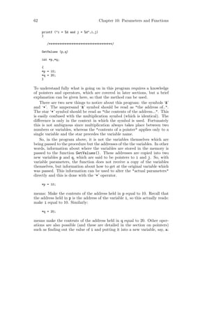 62                                      Chapter 10: Parameters and Functions

     printf ("i = %d and j = %d",i,j)
     }

        /************************************/

     GetValues (p,q)

     int *p,*q;

     {
     *p = 10;
     *q = 20;
     }

To understand fully what is going on in this program requires a knowledge
of pointers and operators, which are covered in later sections, but a brief
explanation can be given here, so that the method can be used.
    There are two new things to notice about this program: the symbols ‘&’
and ‘*’. The ampersand ‘&’ symbol should be read as "the address of..".
The star ‘*’ symbol should be read as "the contents of the address...". This
is easily confused with the multiplication symbol (which is identical). The
diﬀerence is only in the context in which the symbol is used. Fortunately
this is not ambiguous since multiplication always takes place between two
numbers or variables, whereas the "contents of a pointer" applies only to a
single variable and the star precedes the variable name.
    So, in the program above, it is not the variables themselves which are
being passed to the procedure but the addresses of the the variables. In other
words, information about where the variables are stored in the memory is
passed to the function GetValues(). These addresses are copied into two
new variables p and q, which are said to be pointers to i and j. So, with
variable parameters, the function does not receive a copy of the variables
themselves, but information about how to get at the original variable which
was passed. This information can be used to alter the "actual parameters"
directly and this is done with the ‘*’ operator.

     *p = 10;

means: Make the contents of the address held in p equal to 10. Recall that
the address held in p is the address of the variable i, so this actually reads:
make i equal to 10. Similarly:

     *q = 20;

means make the contents of the address held in q equal to 20. Other oper-
ations are also possible (and these are detailed in the section on pointers)
such as ﬁnding out the value of i and putting it into a new variable, say, a:
 
