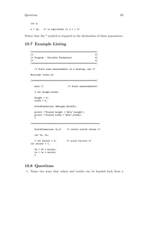 Questions                                                                63

    int a;

    a = *p;   /* is equivalent to a = i */

Notice that the * symbol is required in the declaration of these parameters.

10.7 Example Listing
    /**************************************************/
    /*                                                */
    /* Program : Variable Parameters                  */
    /*                                                */
    /**************************************************/

       /* Scale some measurements on a drawing, say */

    #include <stdio.h>

    /**************************************************/

       main ()                   /* Scale measurements*/

       { int height,width;

       height = 4;
       width = 5;

       ScaleDimensions (&height,&width);

       printf ("Scaled height = %dn",height);
       printf ("Scaled width = %dn",width);
       }

    /****************************************************/

       ScaleDimensions (h,w)    /* return scaled values */

       int *h, *w;

       { int hscale = 3;        /* scale factors */
    int wscale = 1;

       *h = *h * hscale;
       *w = *w * wscale;
       }



10.8 Questions
 1. Name two ways that values and results can be handed back from a
 