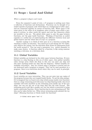 Local Variables                                                            65

11 Scope : Local And Global

Where a program’s ﬁngers can’t reach.

   From the computer’s point of view, a C program is nothing more than
a collection of functions and declarations. Functions can be thought of as
sealed capsules of program code which ﬂoat on a background of white space,
and are connected together by means of function calls. White space is the
name given to the white of an imaginary piece of paper upon which a pro-
gram is written, in other words the spaces and new line characters which
are invisible to the eye. The global white space is only the gaps between
functions, not the gaps inside functions. Thinking of functions as sealed
capsules is a useful way of understanding the diﬀerence between local and
global objects and the whole idea of scope in a program.
   Another analogy is to think of what goes on in a function as being like
watching a reality on television. You cannot go in and change the TV reality,
only observe the output, but the television show draws its information from
the world around it. You can send a parameter (e.g. switch channels) to
make some choices. A function called by a function, is like seeing someone
watching a televsion, in a television show.

11.1 Global Variables
Global variables are declared in the white space between functions. If every
function is a ship ﬂoating in this sea of white space, then global variables
(data storage areas which also ﬂoat in this sea) can enter any ship and
also enter anything inside any ship (See the diagram). Global variables are
available everywhere;. they are created when a program is started and are
not destroyed until a program is stopped. They can be used anywhere in a
program: there is no restriction about where they can be used, in principle.

11.2 Local Variables
Local variables are more interesting. They can not enter just any region of
the program because they are trapped inside blocks. To use the ship analogy:
if it is imagined that on board every ship (which means inside every function)
there is a large swimming pool with many toy ships ﬂoating inside, then local
variables will work anywhere in the swimming pool (inside any of the toys
ships, but can not get out of the large ship into the wide beyond. The
swimming pool is just like a smaller sea, but one which is restricted to being
inside a particular function. Every function has its own swimming pool! The
idea can be taken further too. What about swimming pools onboard the toy
ships? (Meaning functions or blocks inside the functions!

        /* Global white space "sea" */
 