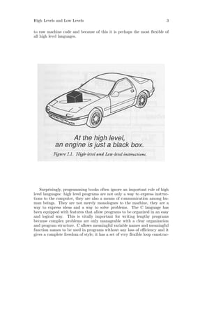 High Levels and Low Levels                                                  3

to raw machine code and because of this it is perhaps the most ﬂexible of
all high level languages.




   Surprisingly, programming books often ignore an important role of high
level languages: high level programs are not only a way to express instruc-
tions to the computer, they are also a means of communication among hu-
man beings. They are not merely monologues to the machine, they are a
way to express ideas and a way to solve problems. The C language has
been equipped with features that allow programs to be organized in an easy
and logical way. This is vitally important for writing lengthy programs
because complex problems are only manageable with a clear organization
and program structure. C allows meaningful variable names and meaningful
function names to be used in programs without any loss of eﬃciency and it
gives a complete freedom of style; it has a set of very ﬂexible loop construc-
 