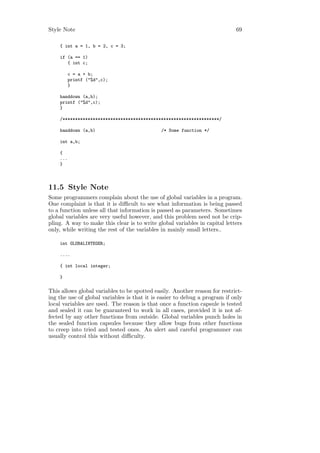 Style Note                                                                  69

    { int a = 1, b = 2, c = 3;

    if (a == 1)
       { int c;

          c = a + b;
          printf ("%d",c);
          }

    handdown (a,b);
    printf ("%d",c);
    }

    /**************************************************************/

    handdown (a,b)                            /* Some function */

    int a,b;

    {
    ...
    }



11.5 Style Note
Some programmers complain about the use of global variables in a program.
One complaint is that it is diﬃcult to see what information is being passed
to a function unless all that information is passed as parameters. Sometimes
global variables are very useful however, and this problem need not be crip-
pling. A way to make this clear is to write global variables in capital letters
only, while writing the rest of the variables in mainly small letters..

    int GLOBALINTEGER;

    ....

    { int local integer;

    }

This allows global variables to be spotted easily. Another reason for restrict-
ing the use of global variables is that it is easier to debug a program if only
local variables are used. The reason is that once a function capsule is tested
and sealed it can be guaranteed to work in all cases, provided it is not af-
fected by any other functions from outside. Global variables punch holes in
the sealed function capsules because they allow bugs from other functions
to creep into tried and tested ones. An alert and careful programmer can
usually control this without diﬃculty.
 