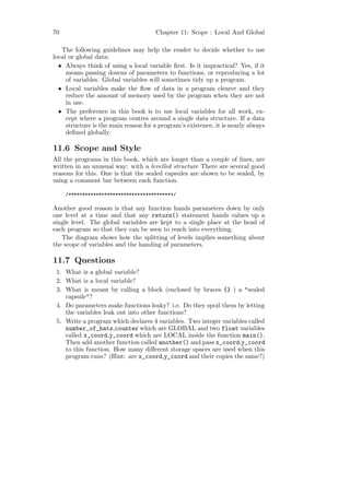 70                                    Chapter 11: Scope : Local And Global

   The following guidelines may help the reader to decide whether to use
local or global data:
  • Always think of using a local variable ﬁrst. Is it impractical? Yes, if it
     means passing dozens of parameters to functions, or reproducing a lot
     of variables. Global variables will sometimes tidy up a program.
  • Local variables make the ﬂow of data in a program clearer and they
     reduce the amount of memory used by the program when they are not
     in use.
  • The preference in this book is to use local variables for all work, ex-
     cept where a program centres around a single data structure. If a data
     structure is the main reason for a program’s existence, it is nearly always
     deﬁned globally.

11.6 Scope and Style
All the programs in this book, which are longer than a couple of lines, are
written in an unusual way: with a levelled structure There are several good
reasons for this. One is that the sealed capsules are shown to be sealed, by
using a comment bar between each function.

     /**************************************/

Another good reason is that any function hands parameters down by only
one level at a time and that any return() statement hands values up a
single level. The global variables are kept to a single place at the head of
each program so that they can be seen to reach into everything.
   The diagram shows how the splitting of levels implies something about
the scope of variables and the handing of parameters.

11.7 Questions
 1. What is a global variable?
 2. What is a local variable?
 3. What is meant by calling a block (enclosed by braces {} ) a "sealed
    capsule"?
 4. Do parameters make functions leaky? i.e. Do they spoil them by letting
    the variables leak out into other functions?
 5. Write a program which declares 4 variables. Two integer variables called
    number_of_hats,counter which are GLOBAL and two float variables
    called x_coord,y_coord which are LOCAL inside the function main().
    Then add another function called another() and pass x_coord,y_coord
    to this function. How many diﬀerent storage spaces are used when this
    program runs? (Hint: are x_coord,y_coord and their copies the same?)
 