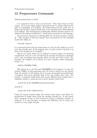 Preprocessor Commands                                                      71

12 Preprocessor Commands
Making programming versatile.

    C is unusual in that it has a pre-processor. This comes from its Unix
origins. As its name might suggest, the preprocessor is a phase which occurs
prior to compilation of a program. The preprocessor has two main uses: it
allows external ﬁles, such as header ﬁles, to be included and it allows macros
to be deﬁned. This useful feature traditionally allowed constant values to be
deﬁned in Kernighan and Ritchie C, which had no constants in the language.
    Pre-processor commands are distinguished by the hash (number) symbol
‘#’. One example of this has already been encountered for the standard
header ﬁle ‘stdio.h’.

    #include <stdio.h>

is a command which tells the preprocessor to treat the ﬁle ‘stdio.h’ as if it
were the actually part of the program text, in other words to include it as
part of the program to be compiled.
    Macros are words which can be deﬁned to stand in place of something
complicated: they are a way of reducing the amount of typing in a program
and a way of making long ungainly pieces of code into short words. For
example, the simplest use of macros is to give constant values meaningful
names: e.g.

    #define TELEPHNUM 720663

    This allows us to use the word TELEPHNUM in the program to mean the
number 720663. In this particular case, the word is clearly not any shorter
than the number it will replace, but it is more meaningful and would make
a program read more naturally than if the raw number were used. For
instance, a program which deals with several diﬀerent ﬁxed numbers like a
telephone number, a postcode and a street number could write:

    printf("%d %d %d",TELEPHNUM,postcode,streetnum);

instead of

    printf("%d %d %d",720663,345,14);

Using the macros instead makes the actions much clearer and allows the
programmer to forget about what the numbers actually are. It also means
that a program is easy to alter because to change a telephone number, or
whatever, it is only necessary to change the deﬁnition, not to retype the
number in every single instance.
 