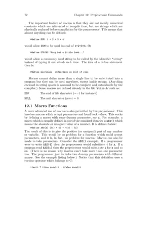 72                                       Chapter 12: Preprocessor Commands

   The important feature of macros is that they are not merely numerical
constants which are referenced at compile time, but are strings which are
physically replaced before compilation by the preprocessor! This means that
almost anything can be deﬁned:

      #define SUM   1 + 2 + 3 + 4

would allow SUM to be used instead of 1+2+3+4. Or

      #define STRING "Mary had a little lamb..."

would allow a commonly used string to be called by the identiﬁer "string"
instead of typing it out afresh each time. The idea of a deﬁne statement
then is:

      #define macroname   definition on rest of line

   Macros cannot deﬁne more than a single line to be substituted into a
program but they can be used anywhere, except inside strings. (Anything
enclosed in string quotes is assumed to be complete and untouchable by the
compiler.) Some macros are deﬁned already in the ﬁle ‘stdio.h’ such as:
EOF           The end of ﬁle character (= -1 for instance)
NULL          The null character (zero) = 0

12.1 Macro Functions
A more advanced use of macros is also permitted by the preprocessor. This
involves macros which accept parameters and hand back values. This works
by deﬁning a macro with some dummy parameter, say x. For example: a
macro which is usually deﬁned in one of the standard libraries is abs() which
means the absolute or unsigned value of a number. It is deﬁned below:
      #define ABS(x) ((x) < 0) ? -(x) : (x)
The result of this is to give the positive (or unsigned) part of any number
or variable. This would be no problem for a function which could accept
parameters, and it is, in fact, no problem for macros. Macros can also be
made to take parameters. Consider the ABS() example. If a programmer
were to write ABS(4) then the preprocessor would substitute 4 for x. If a
program read ABS(i) then the preprocessor would substitute i for x and so
on. (There is no reason why macros can’t take more than one parameter
too. The programmer just includes two dummy parameters with diﬀerent
names. See the example listing below.) Notice that this deﬁnition uses a
curious operator which belongs to C:

      <test > ? <true result > : <false result >
 