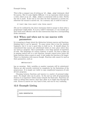 Example Listing                                                             73

This is like a compact way of writing an ‘if..then..else’ statement, ideal
for macros. But it is also slightly diﬀerent: it is an expression which returns
a value, where as an ‘if..then..else’ is a statement with no value. Firstly
the test is made. If the test is true then the ﬁrst statement is carried out,
otherwise the second is carried out. As a memory aid, it could be read as:

    if <test > then <true result > else <false result >

(Do not be confused by the above statement which is meant to show what a
programmer might think. It is not a valid C statement.) C can usually pro-
duce much more eﬃcient code for this construction than for a corresponding
if-else statement.

12.2 When and when not to use macros with
     parameters
It is tempting to forget about the distinction between macros and functions,
thinking that it can be ignored. To some extent this is true for absolute
beginners, but it is not a good idea to hold on to. It should always be
remembered that macros are substituted whole at every place where they
are used in a program: this is potentially a very large amount of repetition
of code. The advantage of a macro, however, is speed. No time is taken up
in passing control over to a new function, because control never leaves the
home function when a macro is used: it just makes the function a bit longer.
There is a limitation with macros though. Function calls cannot be used as
their parameters, such as:

          ABS(function())

has no meaning. Only variables or number constants will be substituted.
Macros are also severely restricted in complexity by the limitations of the
preprocessor. It is simply not viable to copy complicated sequences of code
all over programs.
    Choosing between functions and macros is a matter of personal judge-
ment. No simple rules can be given. In the end (as with all programming
choices) it is experience which counts towards the ﬁnal ends. Functions are
easier to debug than macros, since they allow us to single step through the
code. Errors in macros are very hard to ﬁnd, and can be very confusing.

12.3 Example Listing
    /************************************************************/
    /*                                                          */
    /* MACRO DEMONSTRATION                                      */
    /*                                                          */
    /************************************************************/
 