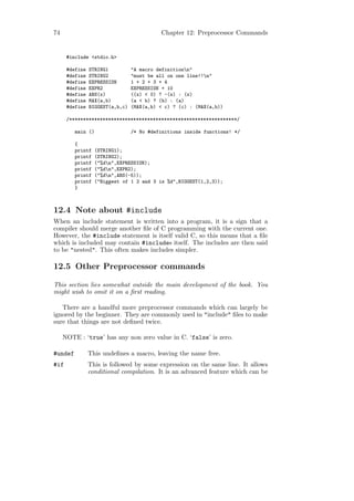 74                                         Chapter 12: Preprocessor Commands


      #include <stdio.h>

      #define   STRING1          "A macro definitionn"
      #define   STRING2          "must be all on one line!!n"
      #define   EXPRESSION       1 + 2 + 3 + 4
      #define   EXPR2            EXPRESSION + 10
      #define   ABS(x)           ((x) < 0) ? -(x) : (x)
      #define   MAX(a,b)         (a < b) ? (b) : (a)
      #define   BIGGEST(a,b,c)   (MAX(a,b) < c) ? (c) : (MAX(a,b))

      /************************************************************/

         main ()                 /* No #definitions inside functions! */

         {
         printf   (STRING1);
         printf   (STRING2);
         printf   ("%dn",EXPRESSION);
         printf   ("%dn",EXPR2);
         printf   ("%dn",ABS(-5));
         printf   ("Biggest of 1 2 and 3 is %d",BIGGEST(1,2,3));
         }



12.4 Note about #include
When an include statement is written into a program, it is a sign that a
compiler should merge another ﬁle of C programming with the current one.
However, the #include statement is itself valid C, so this means that a ﬁle
which is included may contain #includes itself. The includes are then said
to be "nested". This often makes includes simpler.

12.5 Other Preprocessor commands

This section lies somewhat outside the main development of the book. You
might wish to omit it on a ﬁrst reading.

   There are a handful more preprocessor commands which can largely be
ignored by the beginner. They are commonly used in "include" ﬁles to make
sure that things are not deﬁned twice.

     NOTE : ‘true’ has any non zero value in C. ‘false’ is zero.

#undef          This undeﬁnes a macro, leaving the name free.
#if             This is followed by some expression on the same line. It allows
                conditional compilation. It is an advanced feature which can be
 