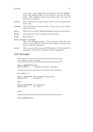 Example                                                                       75

             used to say: only compile the code between ‘#if’ and ‘#endif’
             if the value following ‘#if’ is true, else leave out that code alto-
             gether. This is diﬀerent from not executing code—the code will
             not even be compiled.
#ifdef       This is followed by a macro name. If that macro is deﬁned then
             this is true.
#ifndef      This is followed by a macro name. If that name is not deﬁned
             then this is true.
#else        This is part of an #if, #ifdef, #ifndef preprocessor statement.
#endif       This marks the end of a preprocessor statement.
#line        Has the form:
#line constant ‘filename’
          This is for debugging mainly. This statement causes the com-
          piler to believe that the next line is line number (constant) and
          is part of the ﬁle (ﬁlename).
#error       This is a part of the proposed ANSI standard. It is intended for
             debugging. It forces the compiler to abort compilation.

12.6 Example
    /***********************************************************/
    /* To compile or not to compile                            */
    /***********************************************************/

    #define SOMEDEFINITION 6546
    #define CHOICE 1      /* Choose this before compiling */

    /***********************************************************/

    #if (CHOICE == 1)

    #define OPTIONSTRING "The programmer selected this"
    #define DITTO        "instead of ....             "

    #else

    #define OPTIONSTRING "The alternative"
    #define DITTO        "i.e. This! "


    #endif

    /***********************************************************/

    #ifdef SOMEDEFINITION
 