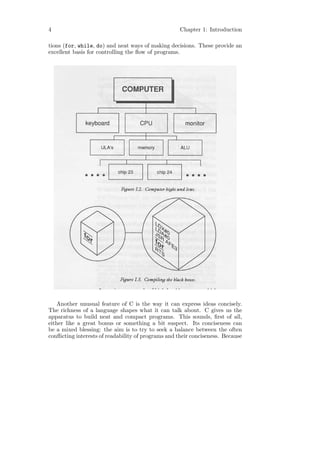 4                                                   Chapter 1: Introduction

tions (for, while, do) and neat ways of making decisions. These provide an
excellent basis for controlling the ﬂow of programs.




   Another unusual feature of C is the way it can express ideas concisely.
The richness of a language shapes what it can talk about. C gives us the
apparatus to build neat and compact programs. This sounds, ﬁrst of all,
either like a great bonus or something a bit suspect. Its conciseness can
be a mixed blessing: the aim is to try to seek a balance between the often
conﬂicting interests of readability of programs and their conciseness. Because
 