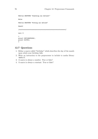 76                                    Chapter 12: Preprocessor Commands


     #define WHATEVER "Something was defined!"

     #else

     #define WHATEVER "Nothing was defined"

     #endif

     /************************************************************/

     main ()

     {
     printf (OPTIONSTRING);
     printf (DITTO);
     }



12.7 Questions
 1. Deﬁne a macro called "birthday" which describes the day of the month
    upon which your birthday falls.
 2. Write an instruction to the preprocessor to include to maths library
    ‘math.h’.
 3. A macro is always a number. True or false?
 4. A macro is always a constant. True or false?
 