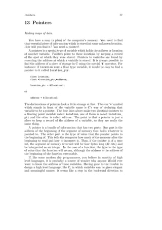 Pointers                                                                    77

13 Pointers

Making maps of data.

   You have a map (a plan) of the computer’s memory. You need to ﬁnd
that essential piece of information which is stored at some unknown location.
How will you ﬁnd it? You need a pointer!
   A pointers is a special type of variable which holds the address or location
of another variable. Pointers point to these locations by keeping a record
of the spot at which they were stored. Pointers to variables are found by
recording the address at which a variable is stored. It is always possible to
ﬁnd the address of a piece of storage in C using the special ‘&’ operator. For
instance: if location were a ﬂoat type variable, it would be easy to ﬁnd a
pointer to it called location_ptr.

     float location;
     float *location_ptr,*address;

     location_ptr = &(location);

or

     address = &(location);

The declarations of pointers look a little strange at ﬁrst. The star ‘*’ symbol
which stands in front of the variable name is C’s way of declaring that
variable to be a pointer. The four lines above make two identical pointers to
a ﬂoating point variable called location, one of them is called location_
ptr and the other is called address. The point is that a pointer is just a
place to keep a record of the address of a variable, so they are really the
same thing.
    A pointer is a bundle of information that has two parts. One part is the
address of the beginning of the segment of memory that holds whatever is
pointed to. The other part is the type of value that the pointer points to
the beginning of. This tells the computer how much of the memory after the
beginning to read and how to interpret it. Thus, if the pointer is of a type
int, the segment of memory returned will be four bytes long (32 bits) and
be interpreted as an integer. In the case of a function, the type is the type
of value that the function will return, although the address is the address of
the beginning of the function executable.
    If, like some modern day programmers, you believe in sanctity of high
level languages, it is probably a source of wonder why anyone Would ever
want to know the address of these variables. Having gone to the trouble to
design a high level language, like C, in which variables can be given elegant
and meaningful names: it seems like a step in the backward direction to
 