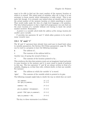 78                                                        Chapter 13: Pointers

want to be able to ﬁnd out the exact number of the memory location at
which it is stored! The whole point of variables, after all, is that it is not
necessary to know exactly where information is really stored. This is not
quite fair though. It is certainly rare indeed when we should want to know
the actual number of the memory location at which something is stored.
That would really make the idea of a high level language a bit pointless.
The idea behind pointers is that a high level programmer can now ﬁnd out
the exact location of a variable without ever having to know the actual
number involved. Remember:
   A pointer is a variable which holds the address of the storage location for
another given variable.
   C provides two operators ‘&’ and ‘*’ which allow pointers to be used in
many versatile ways.

13.1 ‘&’ and ‘*’
The ‘&’ and ‘*’ operators have already been used once to hand back values
to variable parameters, See Section 10.2 [Value parameters], page 52. They
can be read in a program to have the following meanings:
&              The address of...
*              The contents of the address held in...
Another way of saying the second of these is:
‘*’            The contents of the location pointed to by...
This reinforces the idea that pointers reach out an imaginary hand and point
to some location in the memory and it is more usual to speak of pointers
in this way. The two operators ‘*’ and ‘&’ are always written in front of a
variable, clinging on, so that they refer, without doubt, to that one variable.
For instance:
‘&x’           The address at which the variable ‘x’ is stored.
‘*ptr’         The contents of the variable which is pointed to by ptr.
The following example might help to clarify the way in which they are used:

       int somevar;                       /* 1 */
       int *ptr_to_somevar;               /* 2 */

       somevar = 42;                      /* 3 */

       ptr_to_somevar = &(somevar);       /* 4 */

       printf ("%d",*ptr_to_somevar);     /* 5 */

       *ptr_to_somevar = 56;              /* 6 */

      The key to these statements is as follows:
 