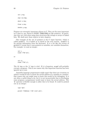 80                                                      Chapter 13: Pointers


     int i,*ip;

     char ch,*chp;

     short s,*sp;

     float x,*xp;

     double y,*yp;


Pointers are extremely important objects in C. They are far more important
in C than in, say, Pascal or BASIC (PEEK,POKE are like pointers). In partic-
ular they are vital when using data structures like strings or arrays or linked
lists. We shall meet these objects in later chapters.
    One example of the use of pointers is the C input function, which is
called scanf(). It is looked at in detail in the next section. scanf() is
for getting information from the keyboard. It is a bit like the reverse of
printf(), except that it uses pointers to variables, not variables themselves.
For example: to read an integer:

     int i;
     scanf ("%d",&i);

or

     int *i;
     scanf ("%d",i);


The ‘&’ sign or the ‘*’ sign is vital. If it is forgotten, scanf will probably
corrupt a program. This is one reason why this important function has been
ignored up to now.
    Assembly language programmers might argue that there are occasions on
which it would be nice to know the actual address of a variable as a number.
One reason why one might want to know this would be for debugging. It is
not often a useful thing to do, but it is not inconceivable that in developing
some program a programmer would want to know the actual address. The
‘&’ operator is ﬂexible enough to allow this to be found. It could be printed
out as an integer:

     type *ptr:

     printf ("Address = %d",(int) ptr);
 