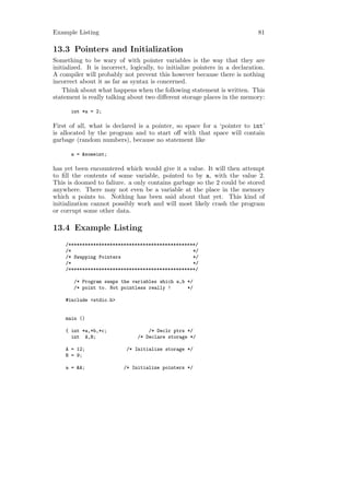 Example Listing                                                               81

13.3 Pointers and Initialization
Something to be wary of with pointer variables is the way that they are
initialized. It is incorrect, logically, to initialize pointers in a declaration.
A compiler will probably not prevent this however because there is nothing
incorrect about it as far as syntax is concerned.
    Think about what happens when the following statement is written. This
statement is really talking about two diﬀerent storage places in the memory:

      int *a = 2;

First of all, what is declared is a pointer, so space for a ‘pointer to int’
is allocated by the program and to start oﬀ with that space will contain
garbage (random numbers), because no statement like

      a = &someint;

has yet been encountered which would give it a value. It will then attempt
to ﬁll the contents of some variable, pointed to by a, with the value 2.
This is doomed to faliure. a only contains garbage so the 2 could be stored
anywhere. There may not even be a variable at the place in the memory
which a points to. Nothing has been said about that yet. This kind of
initialization cannot possibly work and will most likely crash the program
or corrupt some other data.

13.4 Example Listing
    /**********************************************/
    /*                                            */
    /* Swapping Pointers                          */
    /*                                            */
    /**********************************************/

        /* Program swaps the variables which a,b */
        /* point to. Not pointless really !      */

    #include <stdio.h>


    main ()

    { int *a,*b,*c;                 /* Declr ptrs */
      int A,B;                  /* Declare storage */

    A = 12;                 /* Initialize storage */
    B = 9;

    a = &A;                /* Initialize pointers */
 