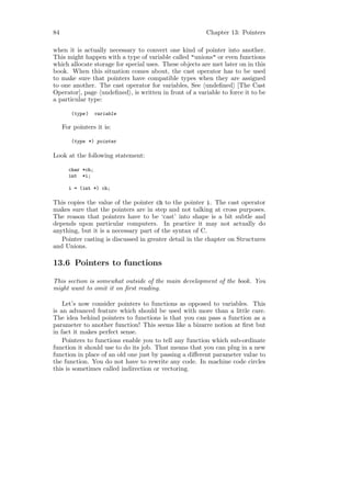 84                                                      Chapter 13: Pointers

when it is actually necessary to convert one kind of pointer into another.
This might happen with a type of variable called "unions" or even functions
which allocate storage for special uses. These objects are met later on in this
book. When this situation comes about, the cast operator has to be used
to make sure that pointers have compatible types when they are assigned
to one another. The cast operator for variables, See undeﬁned [The Cast
Operator], page undeﬁned , is written in front of a variable to force it to be
a particular type:

        (type )    variable

     For pointers it is:

        (type *) pointer

Look at the following statement:

       char *ch;
       int *i;

       i = (int *) ch;

This copies the value of the pointer ch to the pointer i. The cast operator
makes sure that the pointers are in step and not talking at cross purposes.
The reason that pointers have to be ‘cast’ into shape is a bit subtle and
depends upon particular computers. In practice it may not actually do
anything, but it is a necessary part of the syntax of C.
   Pointer casting is discussed in greater detail in the chapter on Structures
and Unions.

13.6 Pointers to functions

This section is somewhat outside of the main development of the book. You
might want to omit it on ﬁrst reading.

    Let’s now consider pointers to functions as opposed to variables. This
is an advanced feature which should be used with more than a little care.
The idea behind pointers to functions is that you can pass a function as a
parameter to another function! This seems like a bizarre notion at ﬁrst but
in fact it makes perfect sense.
    Pointers to functions enable you to tell any function which sub-ordinate
function it should use to do its job. That means that you can plug in a new
function in place of an old one just by passing a diﬀerent parameter value to
the function. You do not have to rewrite any code. In machine code circles
this is sometimes called indirection or vectoring.
 
