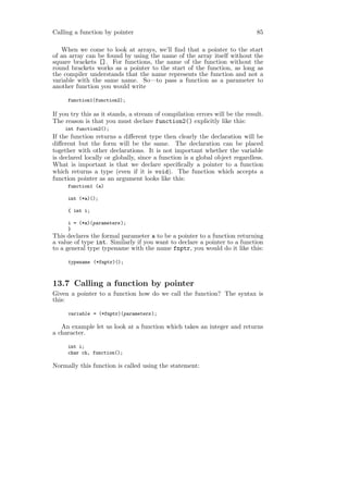 Calling a function by pointer                                                85

   When we come to look at arrays, we’ll ﬁnd that a pointer to the start
of an array can be found by using the name of the array itself without the
square brackets []. For functions, the name of the function without the
round brackets works as a pointer to the start of the function, as long as
the compiler understands that the name represents the function and not a
variable with the same name. So—to pass a function as a parameter to
another function you would write

     function1(function2);

If you try this as it stands, a stream of compilation errors will be the result.
The reason is that you must declare function2() explicitly like this:
    int function2();
If the function returns a diﬀerent type then clearly the declaration will be
diﬀerent but the form will be the same. The declaration can be placed
together with other declarations. It is not important whether the variable
is declared locally or globally, since a function is a global object regardless.
What is important is that we declare speciﬁcally a pointer to a function
which returns a type (even if it is void). The function which accepts a
function pointer as an argument looks like this:
     function1 (a)

     int (*a)();

     { int i;

     i = (*a)(parameters );
     }
This declares the formal parameter a to be a pointer to a function returning
a value of type int. Similarly if you want to declare a pointer to a function
to a general type typename with the name fnptr, you would do it like this:

     typename (*fnptr)();



13.7 Calling a function by pointer
Given a pointer to a function how do we call the function? The syntax is
this:

     variable = (*fnptr)(parameters );

   An example let us look at a function which takes an integer and returns
a character.

     int i;
     char ch, function();

Normally this function is called using the statement:
 