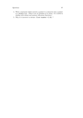 Questions                                                                87

 4. Write a statement which converts a pointer to a character into a pointer
    to a double type. (This is not as pointless as it seems. It is useful in
    dealing with unions and memory allocation functions.)
 5. Why is it incorrect to declare: float *number = 2.65; ?
 