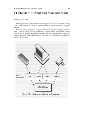 Standard Output and Standard Input                                        89

14 Standard Output and Standard Input

Talking to the user.

    Getting information in and out of a computer is the most important thing
that a program can do. Without input and output computers would be quite
useless.
    C treats all its output as though it were reading or writing to diﬀerent
ﬁles. A ﬁle is really just an abtraction: a place where information comes
from or can be sent to. Some ﬁles can only be read, some can only be written
to, others can be both read from and written to. In other situations ﬁles are
called I/O streams.
 
