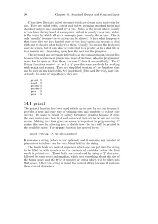 90                       Chapter 14: Standard Output and Standard Input

    C has three ﬁles (also called streams) which are always open and ready for
use. They are called stdin, stdout and stderr, meaning standard input and
standard output and standard error ﬁle. Stdin is the input which usually
arrives from the keyboard of a computer. stdout is usually the screen. stderr
is the route by which all error messages pass: usually the screen. This is
only ‘usually’ because the situation can be altered. In fact what happens is
that these ﬁles are just handed over to the local operating system to deal
with and it chooses what to do with them. Usually this means the keyboard
and the screen, but it can also be redirected to a printer or to a disk ﬁle or
to a modem etc.. depending upon how the user ran the program.
    The keyboard and screen are referred to as the standard input/output ﬁles
because this is what most people use, most of the time. Also the programmer
never has to open or close these, because C does it automatically. The C
library functions covered by ‘stdio.h’ provides some methods for working
with stdin and stdout. They are simpliﬁed versions of the functions that
can be used on any kind of ﬁle, See undeﬁned [Files and Devices], page un-
deﬁned . In order of importance, they are:

      printf ()
      scanf ()
      getchar()
      putchar()
      gets   ()
      puts   ()



14.1 printf
The printf function has been used widely up to now for output because it
provides a neat and easy way of printing text and numbers to stdout (the
screen). Its name is meant to signify formatted printing because it gives
the user control over how text and numerical data are to be laid out on the
screen. Making text look good on screen is important in programming. C
makes this easy by allowing you to decide how the text will be printed in
the available space. The printf function has general form:

     printf ("string...",variables,numbers )

It contains a string (which is not optional) and it contains any number of
parameters to follow: one for each blank ﬁeld in the string.
    The blank ﬁelds are control sequences which one can put into the string
to be ﬁlled in with numbers or the contents of variables before the ﬁnal
result is printed out. These ﬁelds are introduced by using a ‘%’ character,
followed by some coded information, which says something about the size of
the blank space and the type of number or string which will be ﬁlled into
that space. Often the string is called the control string because it contains
these control characters.
 