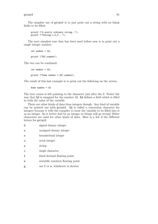 printf                                                                       91

   The simplest use of printf is to just print out a string with no blank
ﬁelds to be ﬁlled:

     printf ("A pretty ordinary string..");
     printf ("Testing 1,2,3...");

   The next simplest case that has been used before now is to print out a
single integer number:

     int number = 42;

     printf ("%d",number);

The two can be combined:

     int number = 42;

     printf ("Some number = %d",number);

The result of this last example is to print out the following on the screen:

     Some number = 42

The text cursor is left pointing to the character just after the 2. Notice the
way that %d is swapped for the number 42. %d deﬁnes a ﬁeld which is ﬁlled
in with the value of the variable.
    There are other kinds of data than integers though. Any kind of variable
can be printed out with printf. %d is called a conversion character for
integers because it tells the compiler to treat the variable to be ﬁlled into it
as an integer. So it better had be an integer or things will go wrong! Other
characters are used for other kinds of data. Here is a list if the diﬀerent
letters for printf.
d           signed denary integer
u           unsigned denary integer
x           hexadecimal integer
o           octal integer
s           string
c           single character
f           ﬁxed decimal ﬂoating point
e           scientiﬁc notation ﬂoating point
g           use f or e, whichever is shorter
 