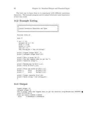92                        Chapter 14: Standard Output and Standard Input

   The best way to learn these is to experiment with diﬀerent conversion
characters. The example program and its output below give some impression
of how they work:

14.2 Example Listing
     /*******************************************************/
     /*                                                     */
     /* printf Conversion Characters and Types              */
     /*                                                     */
     /*******************************************************/

     #include <stdio.h>

     main ()

     { int i = -10;
       unsigned int ui = 10;
       float x = 3.56;
       double y = 3.52;
       char ch = ’z’;
       char *string_ptr = "any old string";

     printf ("signed integer %dn", i);
     printf ("unsigned integer %un",ui);

     printf ("This is wrong! %u",i);
     printf ("See what happens when you get the ");
     printf ("character wrong!");

     printf ("Hexadecimal %x %xn",i,ui);
     printf ("Octal %o %on",i,ui);

     printf ("Float and double %f %fn",x,y);
     printf ("      ditto      %e %en",x,y);
     printf ("      ditto      %g %gn",x,y);

     printf ("single character %cn",ch);
     printf ("whole string -> %s",string_ptr);
     }



14.3 Output
     signed integer -10
     unsigned integer 10
     This is wrong! 10See what happens when you get the character wrong!Hexadecimal FFFFFFF6 A
     Octal 37777777766 12
     Float and double 3.560000 3.520000
      ditto      3.560000E+00 3.520000E+00
 