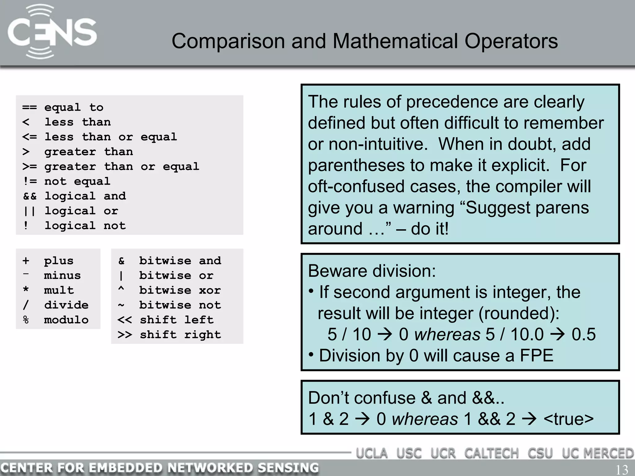 13
Comparison and Mathematical Operators
== equal to
< less than
<= less than or equal
> greater than
>= greater than or equal
!= not equal
&& logical and
|| logical or
! logical not
+ plus
- minus
* mult
/ divide
% modulo
The rules of precedence are clearly
defined but often difficult to remember
or non-intuitive. When in doubt, add
parentheses to make it explicit. For
oft-confused cases, the compiler will
give you a warning “Suggest parens
around …” – do it!
Beware division:
• If second argument is integer, the
result will be integer (rounded):
5 / 10  0 whereas 5 / 10.0  0.5
• Division by 0 will cause a FPE
& bitwise and
| bitwise or
^ bitwise xor
~ bitwise not
<< shift left
>> shift right
Don’t confuse & and &&..
1 & 2  0 whereas 1 && 2  <true>
 