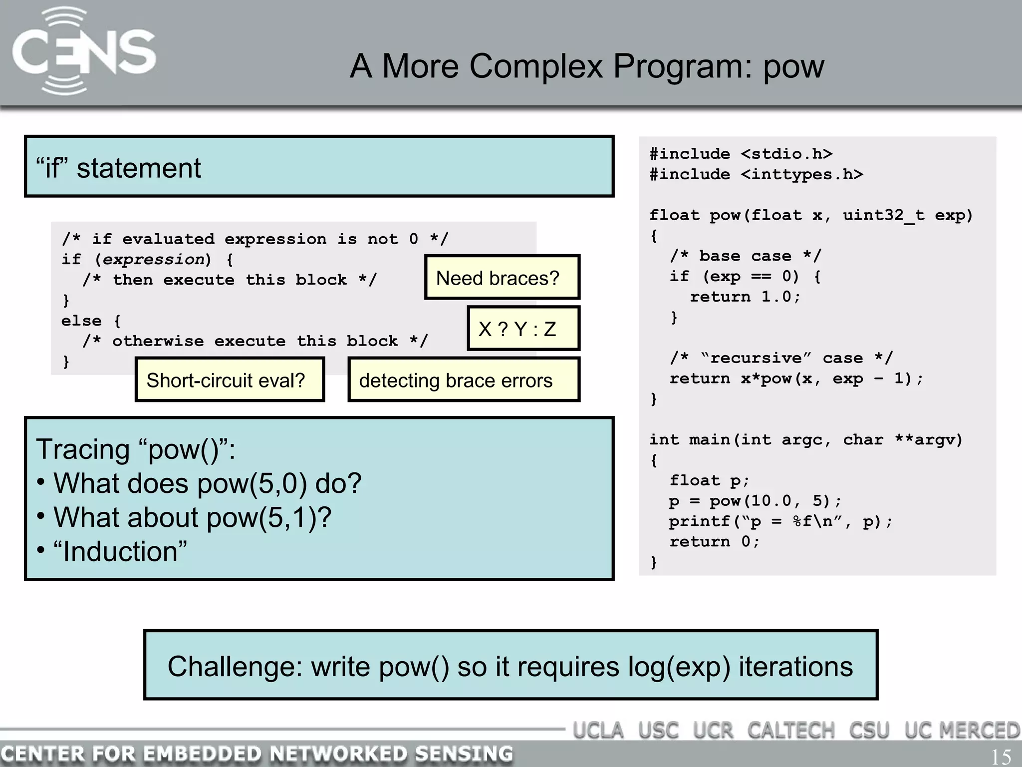 15
A More Complex Program: pow
#include <stdio.h>
#include <inttypes.h>
float pow(float x, uint32_t exp)
{
/* base case */
if (exp == 0) {
return 1.0;
}
/* “recursive” case */
return x*pow(x, exp – 1);
}
int main(int argc, char **argv)
{
float p;
p = pow(10.0, 5);
printf(“p = %fn”, p);
return 0;
}
Challenge: write pow() so it requires log(exp) iterations
Tracing “pow()”:
• What does pow(5,0) do?
• What about pow(5,1)?
• “Induction”
“if” statement
/* if evaluated expression is not 0 */
if (expression) {
/* then execute this block */
}
else {
/* otherwise execute this block */
}
Need braces?
detecting brace errorsShort-circuit eval?
X ? Y : Z
 