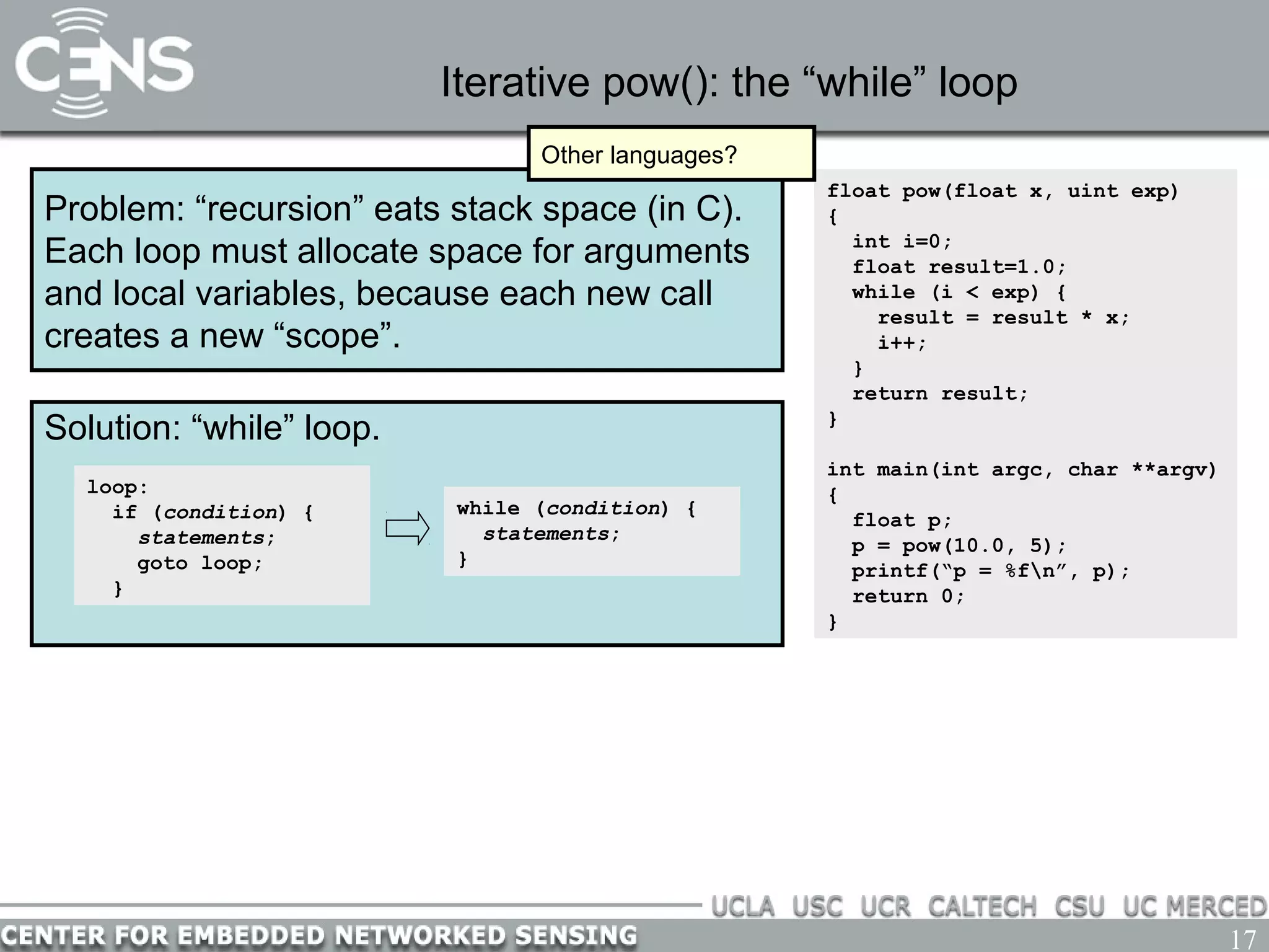 17
Iterative pow(): the “while” loop
Problem: “recursion” eats stack space (in C).
Each loop must allocate space for arguments
and local variables, because each new call
creates a new “scope”.
float pow(float x, uint exp)
{
int i=0;
float result=1.0;
while (i < exp) {
result = result * x;
i++;
}
return result;
}
int main(int argc, char **argv)
{
float p;
p = pow(10.0, 5);
printf(“p = %fn”, p);
return 0;
}
Other languages?
Solution: “while” loop.
loop:
if (condition) {
statements;
goto loop;
}
while (condition) {
statements;
}
 