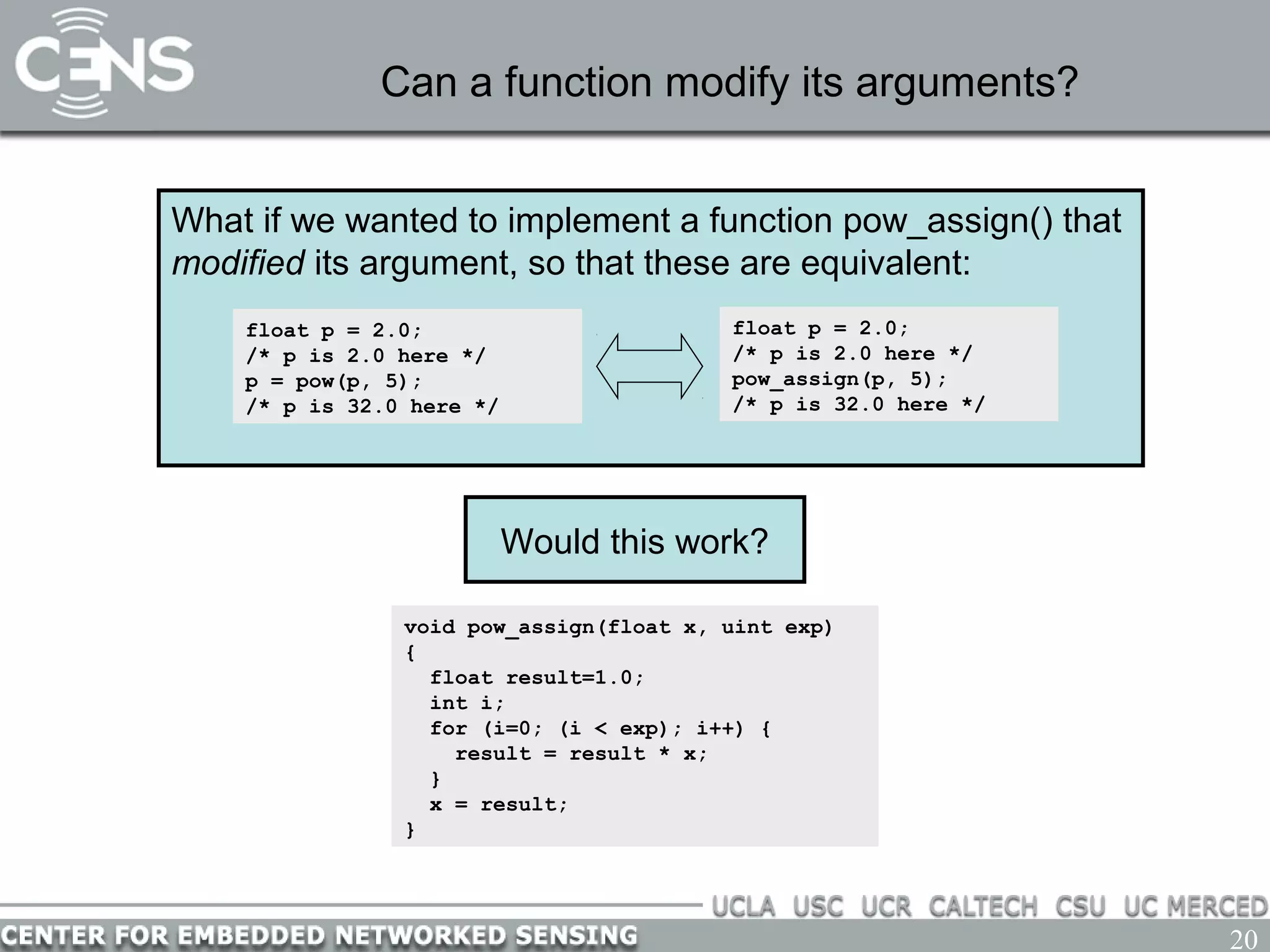 20
Can a function modify its arguments?
What if we wanted to implement a function pow_assign() that
modified its argument, so that these are equivalent:
float p = 2.0;
/* p is 2.0 here */
pow_assign(p, 5);
/* p is 32.0 here */
float p = 2.0;
/* p is 2.0 here */
p = pow(p, 5);
/* p is 32.0 here */
void pow_assign(float x, uint exp)
{
float result=1.0;
int i;
for (i=0; (i < exp); i++) {
result = result * x;
}
x = result;
}
Would this work?
 