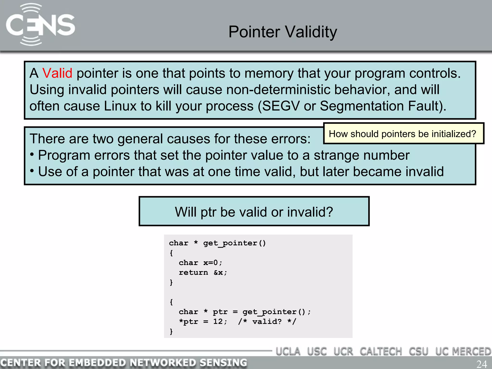 24
Pointer Validity
A Valid pointer is one that points to memory that your program controls.
Using invalid pointers will cause non-deterministic behavior, and will
often cause Linux to kill your process (SEGV or Segmentation Fault).
There are two general causes for these errors:
• Program errors that set the pointer value to a strange number
• Use of a pointer that was at one time valid, but later became invalid
How should pointers be initialized?
char * get_pointer()
{
char x=0;
return &x;
}
{
char * ptr = get_pointer();
*ptr = 12; /* valid? */
}
Will ptr be valid or invalid?
 