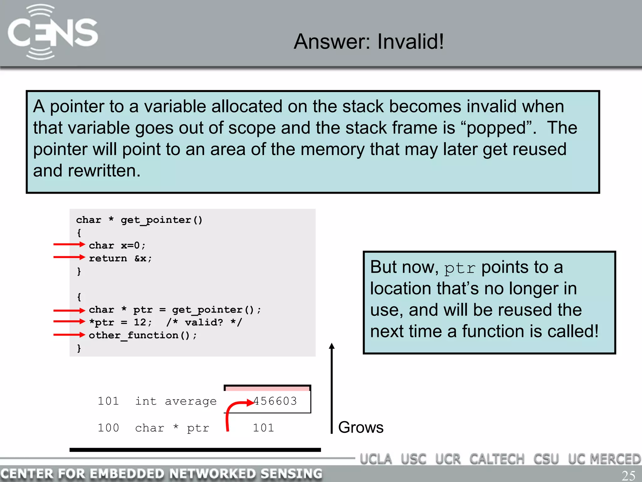25
Answer: Invalid!
A pointer to a variable allocated on the stack becomes invalid when
that variable goes out of scope and the stack frame is “popped”. The
pointer will point to an area of the memory that may later get reused
and rewritten.
100 char * ptr ? Grows
char * get_pointer()
{
char x=0;
return &x;
}
{
char * ptr = get_pointer();
*ptr = 12; /* valid? */
other_function();
}
101 char x 0
100 char * ptr 101
101 char x 0
But now, ptr points to a
location that’s no longer in
use, and will be reused the
next time a function is called!
Return 101101 char x 12101 int average 456603
 