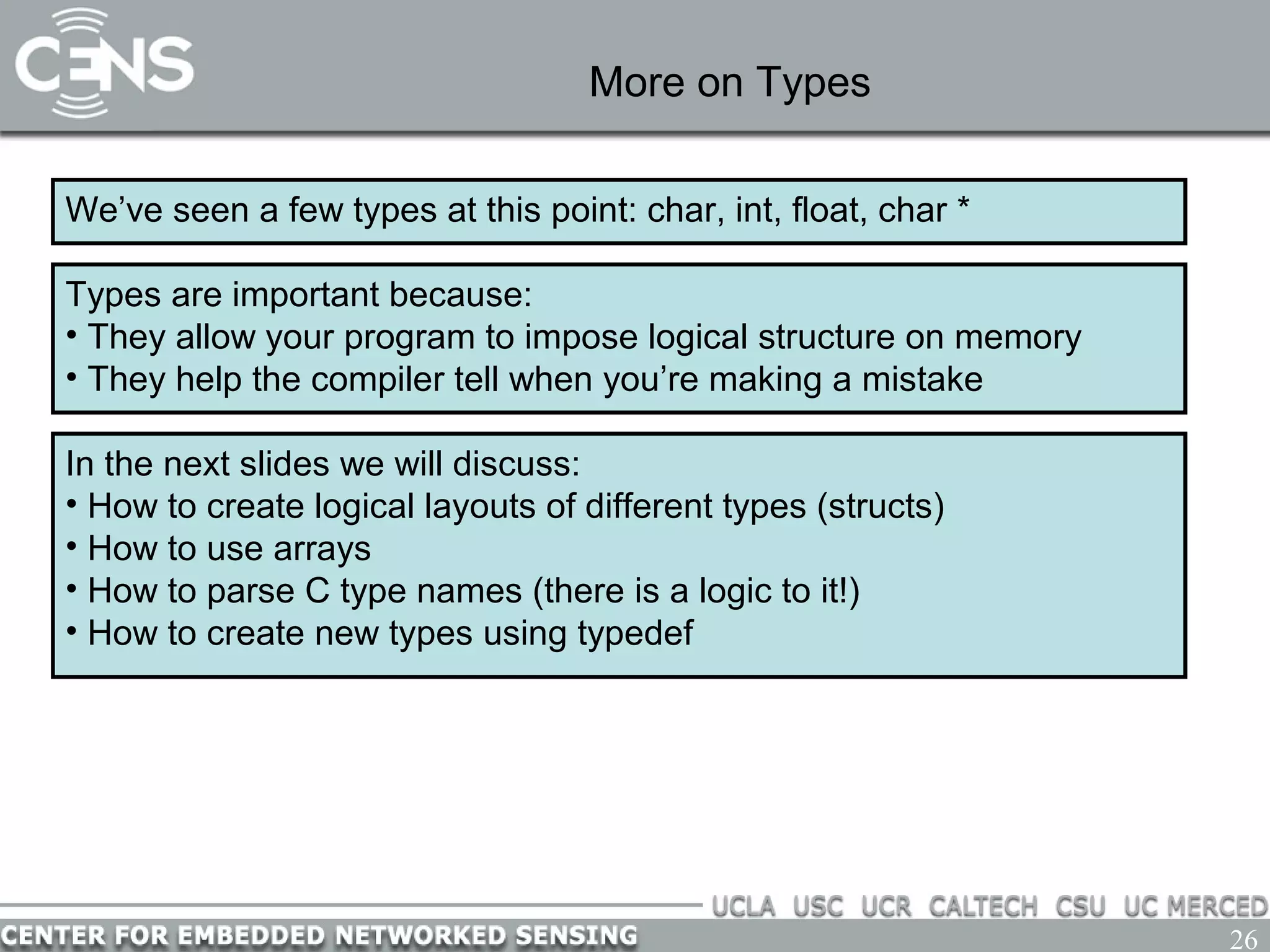 26
More on Types
We’ve seen a few types at this point: char, int, float, char *
Types are important because:
• They allow your program to impose logical structure on memory
• They help the compiler tell when you’re making a mistake
In the next slides we will discuss:
• How to create logical layouts of different types (structs)
• How to use arrays
• How to parse C type names (there is a logic to it!)
• How to create new types using typedef
 