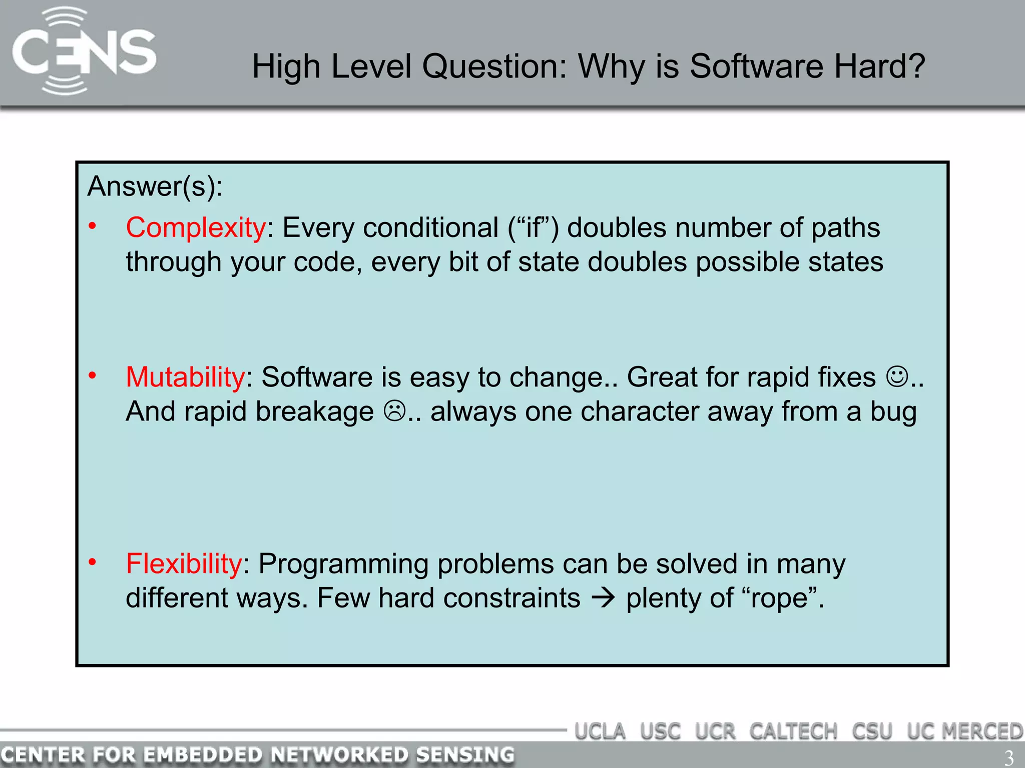 3
High Level Question: Why is Software Hard?
Answer(s):
• Complexity: Every conditional (“if”) doubles number of paths
through your code, every bit of state doubles possible states
– Solution: reuse code with functions, avoid duplicate state variables
• Mutability: Software is easy to change.. Great for rapid fixes ..
And rapid breakage .. always one character away from a bug
– Solution: tidy, readable code, easy to understand by inspection.
Avoid code duplication; physically the same  logically the same
• Flexibility: Programming problems can be solved in many
different ways. Few hard constraints  plenty of “rope”.
– Solution: discipline and idioms; don’t use all the rope
 