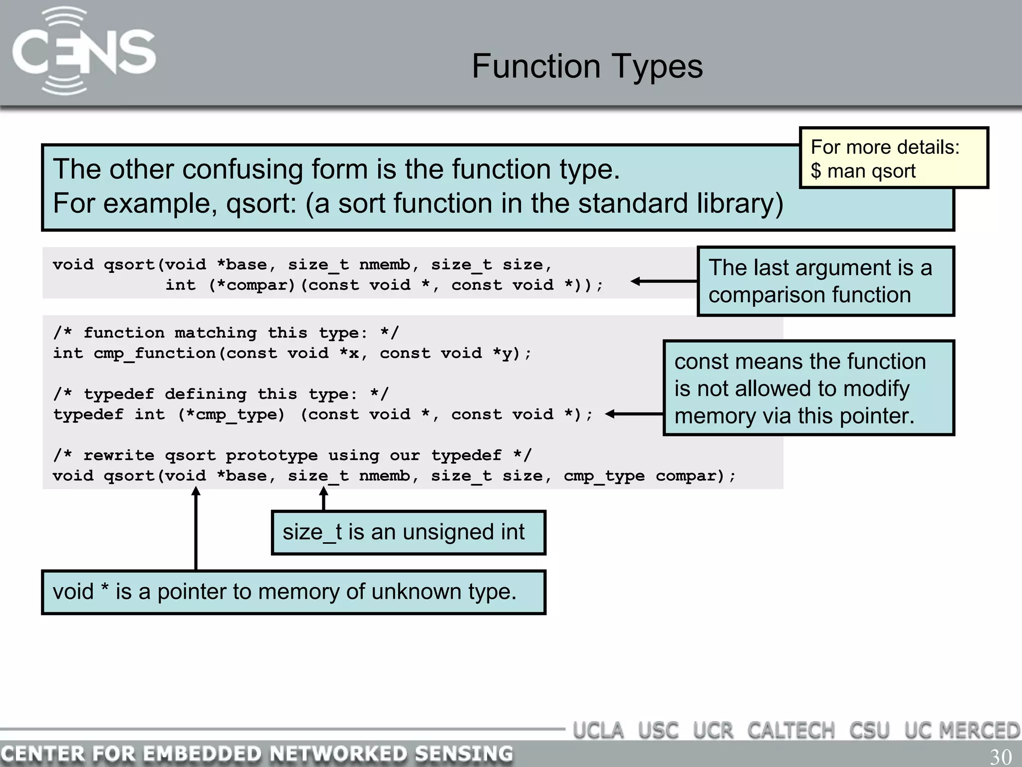 30
Function Types
The other confusing form is the function type.
For example, qsort: (a sort function in the standard library)
void qsort(void *base, size_t nmemb, size_t size,
int (*compar)(const void *, const void *));
For more details:
$ man qsort
/* function matching this type: */
int cmp_function(const void *x, const void *y);
/* typedef defining this type: */
typedef int (*cmp_type) (const void *, const void *);
/* rewrite qsort prototype using our typedef */
void qsort(void *base, size_t nmemb, size_t size, cmp_type compar);
The last argument is a
comparison function
const means the function
is not allowed to modify
memory via this pointer.
void * is a pointer to memory of unknown type.
size_t is an unsigned int
 