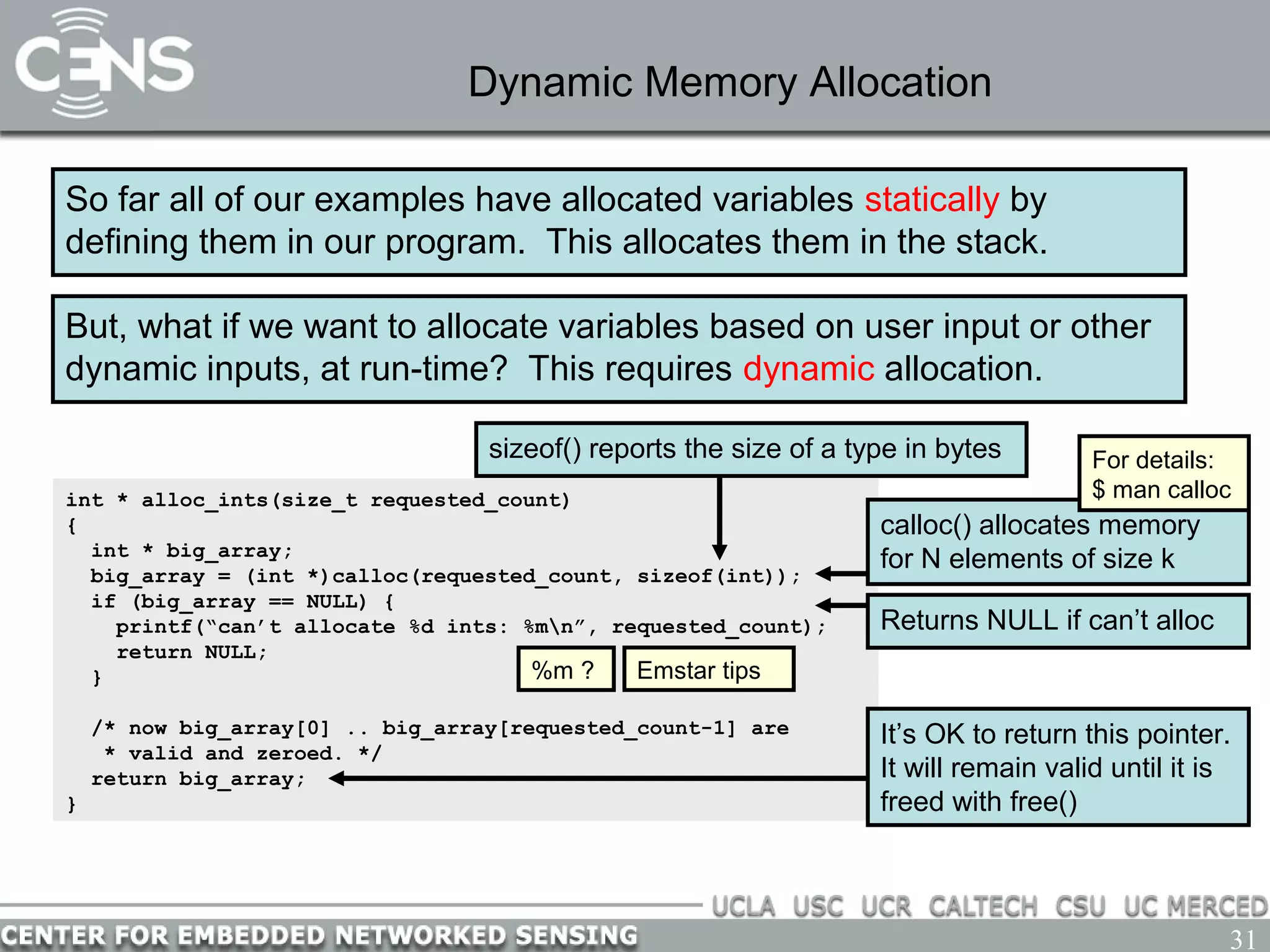 31
Dynamic Memory Allocation
So far all of our examples have allocated variables statically by
defining them in our program. This allocates them in the stack.
But, what if we want to allocate variables based on user input or other
dynamic inputs, at run-time? This requires dynamic allocation.
int * alloc_ints(size_t requested_count)
{
int * big_array;
big_array = (int *)calloc(requested_count, sizeof(int));
if (big_array == NULL) {
printf(“can’t allocate %d ints: %mn”, requested_count);
return NULL;
}
/* now big_array[0] .. big_array[requested_count-1] are
* valid and zeroed. */
return big_array;
}
calloc() allocates memory
for N elements of size k
Returns NULL if can’t alloc
For details:
$ man calloc
%m ? Emstar tips
sizeof() reports the size of a type in bytes
It’s OK to return this pointer.
It will remain valid until it is
freed with free()
 