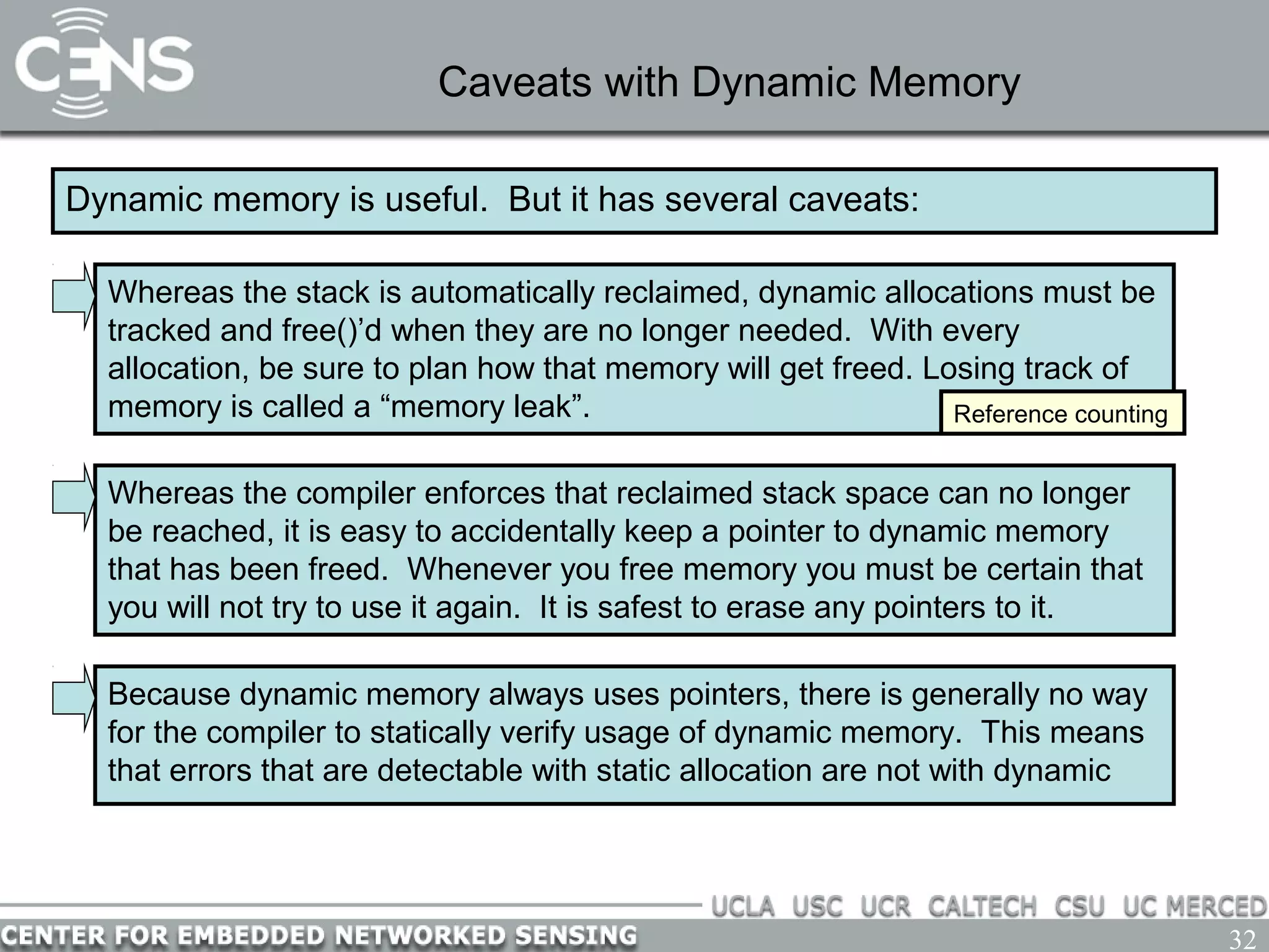 32
Caveats with Dynamic Memory
Dynamic memory is useful. But it has several caveats:
Whereas the compiler enforces that reclaimed stack space can no longer
be reached, it is easy to accidentally keep a pointer to dynamic memory
that has been freed. Whenever you free memory you must be certain that
you will not try to use it again. It is safest to erase any pointers to it.
Whereas the stack is automatically reclaimed, dynamic allocations must be
tracked and free()’d when they are no longer needed. With every
allocation, be sure to plan how that memory will get freed. Losing track of
memory is called a “memory leak”. Reference counting
Because dynamic memory always uses pointers, there is generally no way
for the compiler to statically verify usage of dynamic memory. This means
that errors that are detectable with static allocation are not with dynamic
 
