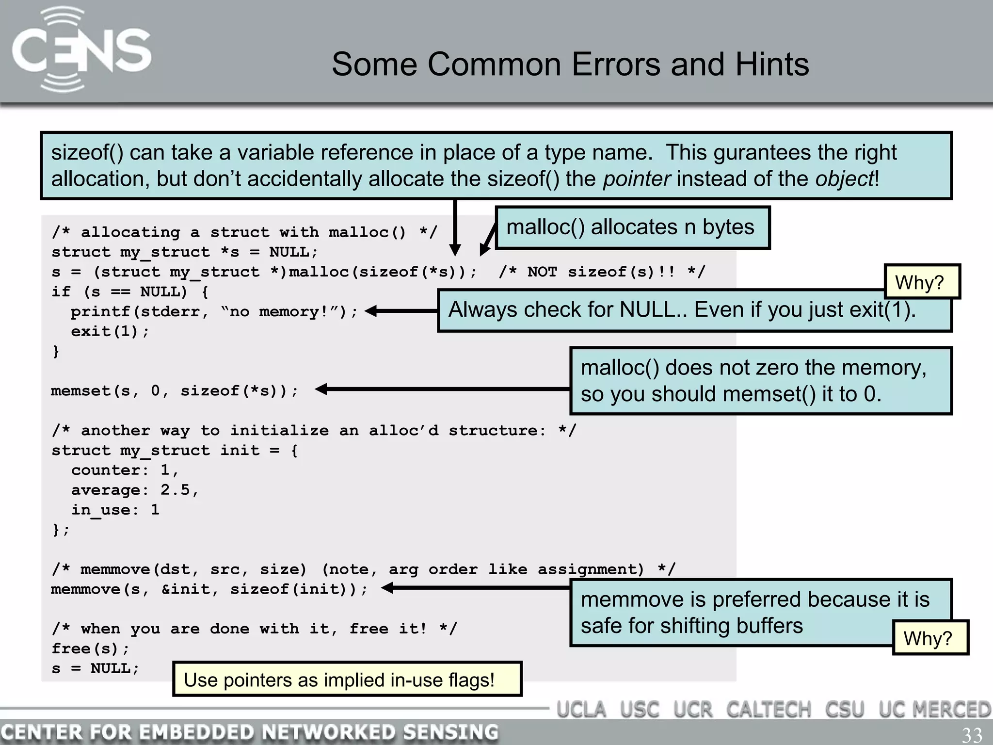 33
Some Common Errors and Hints
/* allocating a struct with malloc() */
struct my_struct *s = NULL;
s = (struct my_struct *)malloc(sizeof(*s)); /* NOT sizeof(s)!! */
if (s == NULL) {
printf(stderr, “no memory!”);
exit(1);
}
memset(s, 0, sizeof(*s));
/* another way to initialize an alloc’d structure: */
struct my_struct init = {
counter: 1,
average: 2.5,
in_use: 1
};
/* memmove(dst, src, size) (note, arg order like assignment) */
memmove(s, &init, sizeof(init));
/* when you are done with it, free it! */
free(s);
s = NULL;
sizeof() can take a variable reference in place of a type name. This gurantees the right
allocation, but don’t accidentally allocate the sizeof() the pointer instead of the object!
malloc() does not zero the memory,
so you should memset() it to 0.
Always check for NULL.. Even if you just exit(1).
malloc() allocates n bytes
Why?
memmove is preferred because it is
safe for shifting buffers
Why?
Use pointers as implied in-use flags!
 