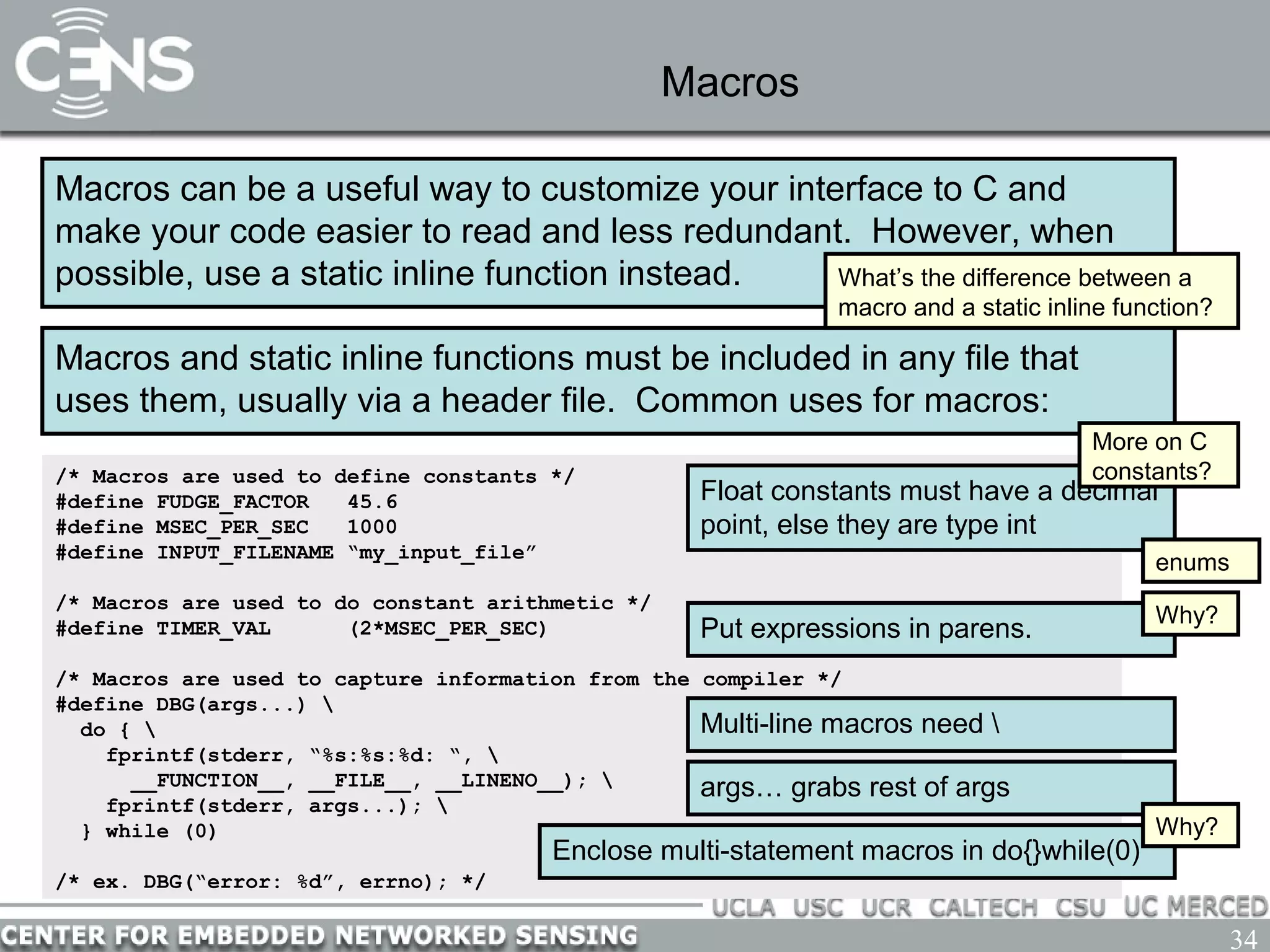 34
Macros
Macros can be a useful way to customize your interface to C and
make your code easier to read and less redundant. However, when
possible, use a static inline function instead.
Macros and static inline functions must be included in any file that
uses them, usually via a header file. Common uses for macros:
What’s the difference between a
macro and a static inline function?
/* Macros are used to define constants */
#define FUDGE_FACTOR 45.6
#define MSEC_PER_SEC 1000
#define INPUT_FILENAME “my_input_file”
/* Macros are used to do constant arithmetic */
#define TIMER_VAL (2*MSEC_PER_SEC)
/* Macros are used to capture information from the compiler */
#define DBG(args...) 
do { 
fprintf(stderr, “%s:%s:%d: “, 
__FUNCTION__, __FILE__, __LINENO__); 
fprintf(stderr, args...); 
} while (0)
/* ex. DBG(“error: %d”, errno); */
Float constants must have a decimal
point, else they are type int
Put expressions in parens.
Why?
Multi-line macros need 
args… grabs rest of args
Enclose multi-statement macros in do{}while(0)
Why?
More on C
constants?
enums
 