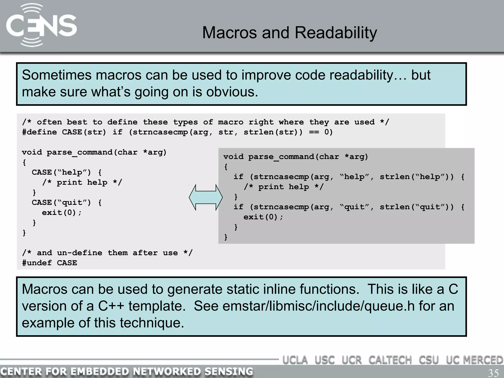 35
Macros and Readability
Sometimes macros can be used to improve code readability… but
make sure what’s going on is obvious.
/* often best to define these types of macro right where they are used */
#define CASE(str) if (strncasecmp(arg, str, strlen(str)) == 0)
void parse_command(char *arg)
{
CASE(“help”) {
/* print help */
}
CASE(“quit”) {
exit(0);
}
}
/* and un-define them after use */
#undef CASE
Macros can be used to generate static inline functions. This is like a C
version of a C++ template. See emstar/libmisc/include/queue.h for an
example of this technique.
void parse_command(char *arg)
{
if (strncasecmp(arg, “help”, strlen(“help”)) {
/* print help */
}
if (strncasecmp(arg, “quit”, strlen(“quit”)) {
exit(0);
}
}
 